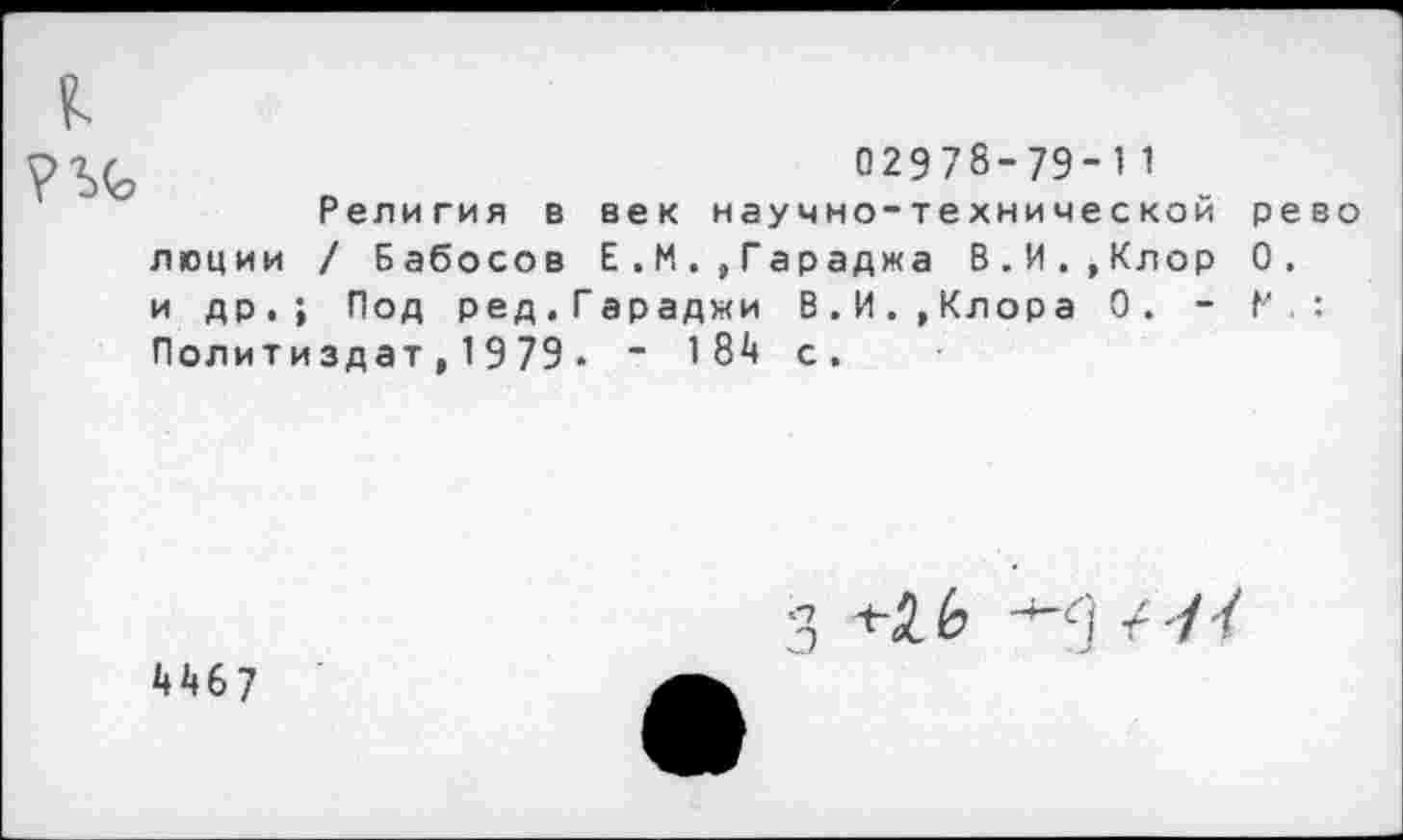 ﻿к
02978-79-11
Религия в век научно-технической рево люции / Бабосов Е . М.,Гараджа В.И.,Клор 0. и др.; Под ред.Гараджи В.И.,Клора 0. - Р : Политиздат,1979• - 184 с.
4467